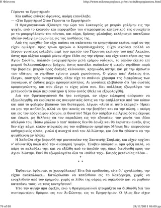 Η Φόνισσα                                             http://www.mikrosapoplous.gr/extracts/fragogiannou.html


           Γέροντα το Ερμητήριο!»
              Και καθώς εγίνετο άφαντος, ακόμη επανέλαβε:
           — «Στο Ερμητήριο! Στου Γέροντα το Ερμητήριο!»
              Η Φραγκογιαννού εξύπνησε την ώρα του λυκαυγούς με μικράν γαλήνην εις την
           ψυχήν, ενώ το κυανούν και πορφυρίζον του στερεώματος καταντικρύ της συνεχέετο
           με το μαυρογάλανον του πόντου, και αύρα, δρόσος, φλοίσβος, κελάρυσμα απετέλουν
           ηδείαν συζυγίαν αρμονίας εις τας αισθήσεις της.
              Από της προχθές δεν είχε παύσει να σκέπτεται το ερημητήριον εκείνο, περί ου της
           είχεν ομιλήσει προς τριών ημερών ο Καμπαναχμάκης. Είχεν ακούσει πολλά να
           λέγουν γυναίκες ευλαβείς περί των αρετών του Γέροντος εκείνου· του παπ' Ακακίου,
           όστις προ ολίγου καιρού μόνον είχεν έλθει εις την νήσον, και είχε κατοικήσει εις τον
           Άγιον Σώστην, παλαιόν αναχωρητήριον μετά ερήμου ναΐσκου, το οποίον έκειτο επί
           μικρού θαλασσοπλήκτου βράχου, όστις απετέλει σκόπελον ή μικρόν νησίδιον παρά
           την βορείαν, μικρόν προς δυσμάς κλίνουσαν, κρημνώδη ακτήν, και με την άμπωτιν
           των υδάτων, το νησίδιον εγίνετο μικρά χερσόνησος. Ο γέρων παπ' Ακάκιος ήτο,
           έλεγαν, αυστηρός πνευματικός, πλην είχε το σπάνιον χάρισμα της διακρίσεως των
           λογισμών, κ' έφθανε μέχρι προορατικότητος. Αι γυναίκες εβεβαίουν ότι ήτο σωστός
           κρυφιογνώστης, και σου έλεγε τι είχες μέσα σου. Και πολλάκις εξωμολόγει τον
           μετανοούντα πολύ περισσότερον ή όσον αυτός ήθελε να εξομολογηθή.
              Διά την Φραγκογιαννού θα ήτο ευτύχημα, αν είχεν ειλικρινή απόφασιν να
           εξομολογηθή, να ευρίσκετο εις πνευματικός όστις να την απήλλαττεν από τον κόπον
           και από το φοβερόν βάσανον του δισταγμού, λέγων: «Αυτό κι αυτό έκαμες!» Ήρκει
           να μην την απήλπιζε, αλλά να ήτο ικανός να την βοηθήση και να την σώση, – ακόμη
           και εις τον πρόσκαιρον κόσμον, ει δυνατόν! Τάχα δεν υπήρξεν εις Άγιος όστις έκρυψε
           και έσωσε, μη θελήσας να τον παραδώση εις την εξουσίαν, τον φονέα του ιδίου
           αδελφού του; Πόσω μάλλον ο παπ' Ακάκιος δεν θα έσωζε και θα έκρυπτεν αυτήν, ήτις
           δεν είχε κάμει κακόν ατομικώς εις τον σεβάσμιον ερημίτην; Μήπως δεν επερνούσαν
           καθημερινώς πλοία, γιαλό ή ανοιχτά από τον Αϊ-Σώστην, και δεν θα ηδύνατο να την
           φυγάδευση αν ήθελε;
              Η Χαδούλα είχε βαρυνθή την μονοτονίαν της Σκοτεινής Σπηλιάς, και είχεν αρχίσει
           ν' αδυνατίζη πολύ από την ανεπαρκή τροφήν. Έλαβεν απόφασιν, άμα φέξη καλά, να
           πάρη το καλαθάκι της, και να εξέλθη από το άσυλόν της, όπως διευθυνθή προς τον
           Αγιον Σώστην. Εκεί θα εξωμολογείτο όλα τα «πάθια της». Καιρός μετανοίας πλέον...
                                                   *
                                                  * *

              Έφθασαν, έφθασαν, οι χωροφύλακες! Είτε διά προδοσίας, είτε δι' ιχνηλασίας, την
           είχαν ανακαλύψει... Κατώρθωσαν να κατέλθουν εις το Κακόρρεμα, χωρίς να
           ενοχληθούν από τον κρημνόν, χωρίς οι λίθοι της σάρας να σηκωθούν και να ριφθούν
           κατεπάνω τους, να τους κυνηγήσουν!
              Ήτο την αυγήν άμα έφεξεν, ενώ η Φραγκογιαννού ητοιμάζετο να διεθυνθή διά του
           συντομωτέρου δρόμου, εις τον Άι-Σώστην, εις το Ερημητήριον. Ο ήλιος δεν είχεν



76 of 80                                                                                 24/11/2011 06:00 μμ
 