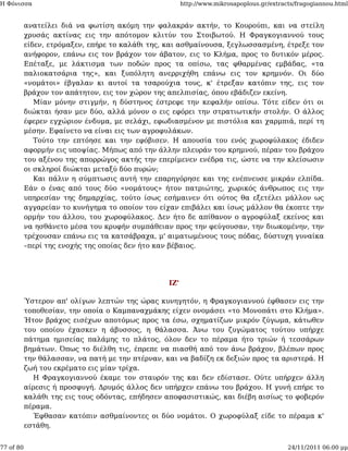 Η Φόνισσα                                               http://www.mikrosapoplous.gr/extracts/fragogiannou.html


           ανατείλει διά να φωτίση ακόμη την φαλακράν ακτήν, το Κουρούπι, και να στείλη
           χρυσάς ακτίνας εις την απότομον κλιτύν του Στοιβωτού. Η Φραγκογιαννού τους
           είδεν, ετρόμαξεν, επήρε το καλάθι της, και ασθμαίνουσα, ξεγλωσσασμένη, έτρεξε τον
           ανήφορον, επάνω εις τον βράχον τον άβατον, εις το Κλήμα, προς το δυτικόν μέρος.
           Επέταξε, με λάκτισμα των ποδών προς τα οπίσω, τας φθαρμένας εμβάδας, «τα
           παλιοκατσάρια της», και ξυπόλητη ανερριχήθη επάνω εις τον κρημνόν. Οι δύο
           «νομάτοι» έβγαλαν κι αυτοί τα τσαρούχια τους, κ' έτρεξαν κατόπιν της, εις τον
           βράχον τον απάτητον, εις τον χώρον της απελπισίας, όπου εβάδιζεν εκείνη.
              Μίαν μόνην στιγμήν, η δύστηνος έστρεφε την κεφαλήν οπίσω. Τότε είδεν ότι οι
           διώκται ήσαν μεν δύο, αλλά μόνον ο εις εφόρει την στρατιωτικήν στολήν. Ο άλλος
           έφερεν εγχώριον ένδυμα, με σελάχι, εφωδιασμένον με πιστόλια και χαρμπιά, περί τη
           μέσην. Εφαίνετο να είναι εις των αγροφυλάκων.
              Τούτο την επτόησε και την εφόβισεν. Η απουσία του ενός χωροφύλακος έδιδεν
           αφορμήν εις υποψίας. Μήπως από την άλλην πλευράν του κρημνού, πέραν του βράχου
           του αξένου της απορρώγος ακτής την επερίμενεν ενέδρα τις, ώστε να την κλείσωσιν
           οι σκληροί διώκται μεταξύ δύο πυρών;
              Και πάλιν η σύμπτωσις αυτή την επαρηγόρησε και της ενέπνευσε μικράν ελπίδα.
           Εάν ο ένας από τους δύο «νομάτους» ήτον πατριώτης, χωρικός άνθρωπος εις την
           υπηρεσίαν της δημαρχίας, τούτο ίσως εσήμαινεν ότι ούτος θα εξετέλει μάλλον ως
           αγγαρείαν το κυνήγημα το οποίον του είχαν επιβάλει και ίσως μάλλον θα έκοπτε την
           ορμήν του άλλου, του χωροφύλακος. Δεν ήτο δε απίθανον ο αγροφύλαξ εκείνος και
           να ησθάνετο μέσα του κρυφήν συμπάθειαν προς την φεύγουσαν, την διωκομένην, την
           τρέχουσαν επάνω εις τα κατσάβραχα, μ' αιματωμένους τους πόδας, δύστυχη γυναίκα
           –περί της ενοχής της οποίας δεν ήτο καν βέβαιος.




                                                  ΙΖ'

           Ύστερον απ' ολίγων λεπτών της ώρας κυνηγητόν, η Φραγκογιαννού έφθασεν εις την
           τοποθεσίαν, την οποία ο Καμπαναχμάκης είχεν ονομάσει «το Μονοπάτι στο Κλήμα».
           Ήτον βράχος εισέχων αποτόμως προς τα έσω, σχηματίζων μικρόν ζύγωμα, κάτωθεν
           του οποίου έχασκεν η άβυσσος, η θάλασσα. Άνω του ζυγώματος τούτου υπήρχε
           πάτημα ημισείας παλάμης το πλάτος, όλον δεν το πέραμα ήτο τριών ή τεσσάρων
           βημάτων. Όπως το διέλθη τις, έπρεπε να πιασθή από τον άνω βράχον, βλέπων προς
           την θάλασσαν, να πατή με την πτέρναν, και να βαδίζη εκ δεξιών προς τα αριστερά. Η
           ζωή του εκρέματο εις μίαν τρίχα.
             Η Φραγκογιαννού έκαμε τον σταυρόν της και δεν εδίστασε. Ούτε υπήρχεν άλλη
           αίρεσις ή προσφυγή. Δρυμός άλλος δεν υπήρχεν επάνω του βράχου. Η γυνή επήρε το
           καλάθι της εις τους οδόντας, επήδησεν αποφασιστικώς, και διέβη αισίως το φοβερόν
           πέραμα.
             Έφθασαν κατόπιν ασθμαίνοντες οι δύο νομάτοι. Ο χωροφύλαξ είδε το πέραμα κ'
           εστάθη.


77 of 80                                                                                   24/11/2011 06:00 μμ
 