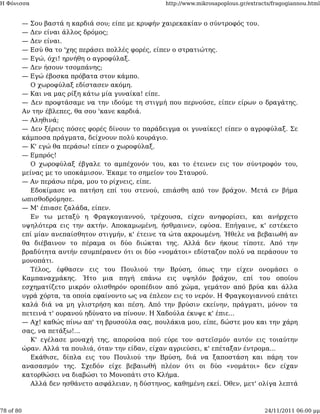 Η Φόνισσα                                           http://www.mikrosapoplous.gr/extracts/fragogiannou.html


           — Σου βαστά η καρδιά σου; είπε με κρυφήν χαιρεκακίαν ο σύντροφός του.
           — Δεν είναι άλλος δρόμος;
           — Δεν είναι.
           — Εσύ θα το 'χης περάσει πολλές φορές, είπεν ο στρατιώτης.
           — Εγώ, όχι! ηρνήθη ο αγροφύλαξ.
           — Δεν ήσουν τσομπάνης;
           — Εγώ έβοσκα πρόβατα στον κάμπο.
             Ο χωροφύλαξ εδίστασεν ακόμη.
           — Και να μας ρίξη κάτω μία γυναίκα! είπε.
           — Δεν προφτάσαμε να την ιδούμε τη στιγμή που περνούσε, είπεν είρων ο δραγάτης.
           Αν την έβλεπες, θα σου 'κανε καρδιά.
           — Αληθινά;
           — Δεν ξέρεις πόσες φορές δίνουν το παράδειγμα οι γυναίκες! είπεν ο αγροφύλαξ. Σε
           κάμποσα πράγματα, δείχνουν πολύ κουράγιο.
           — Κ' εγώ θα περάσω! είπεν ο χωροφύλαξ.
           — Εμπρός!
             Ο χωροφύλαξ έβγαλε το αμπέχονόν του, και το έτεινεν εις τον σύντροφόν του,
           μείνας με το υποκάμισον. Έκαμε το σημείον του Σταυρού.
           — Αν περάσω πέρα, μου το ρίχνεις, είπε.
             Εδοκίμασε να πατήση επί του στενού, επιάσθη από τον βράχον. Μετά εν βήμα
           ωπισθοδρόμησε.
           — Μ' έπιασε ζαλάδα, είπεν.
             Εν τω μεταξύ η Φραγκογιαννού, τρέχουσα, είχεν ανηφορίσει, και ανήρχετο
           υψηλότερα εις την ακτήν. Αποκαμωμένη, ήσθμαινεν, εφύσα. Επήγαινε, κ' εστέκετο
           επί μίαν ανεπαίσθητον στιγμήν, κ' έτεινε τα ώτα ακροωμένη. Ήθελε να βεβαιωθή αν
           θα διέβαινον το πέραμα οι δύο διώκται της. Αλλά δεν ήκουε τίποτε. Από την
           βραδύτητα αυτήν εσυμπέρανεν ότι οι δύο «νομάτοι» εδίσταζον πολύ να περάσουν το
           μονοπάτι.
             Τέλος, έφθασεν εις του Πουλιού την Βρύση, όπως την είχεν ονομάσει ο
           Καμπαναχμάκης. Ήτο μια πηγή επάνω εις υψηλόν βράχον, επί του οποίου
           εσχηματίζετο μικρόν ολισθηρόν οροπέδιον από χώμα, γεμάτον από βρύα και άλλα
           υγρά χόρτα, τα οποία εφαίνοντο ως να έπλεον εις το νερόν. Η Φραγκογιαννού επάτει
           καλά διά να μη γλιστρήση και πέση. Από την βρύσιν εκείνην, πράγματι, μόνον τα
           πετεινά τ' ουρανού ηδύνατο να πίνουν. Η Χαδούλα έκυψε κ' έπιε...
           — Αχ! καθώς πίνω απ' τη βρυσούλα σας, πουλάκια μου, είπε, δώστε μου και την χάρη
           σας, να πετάξω!...
             Κ' εγέλασε μοναχή της, απορούσα πού εύρε τον αστεϊσμόν αυτόν εις τοιαύτην
           ώραν. Αλλά τα πουλιά, όταν την είδαν, είχαν αγριεύσει, κ' επέταξαν έντρομα...
             Εκάθισε, δίπλα εις του Πουλιού την Βρύση, διά να ξαποστάση και πάρη τον
           ανασασμόν της. Σχεδόν είχε βεβαιωθή πλέον ότι οι δύο «νομάτοι» δεν είχαν
           κατορθώσει να διαβώσι το Μονοπάτι στο Κλήμα.
             Αλλά δεν ησθάνετο ασφάλειαν, η δύστηνος, καθημένη εκεί. Όθεν, μετ' ολίγα λεπτά



78 of 80                                                                               24/11/2011 06:00 μμ
 