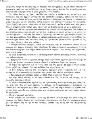 Η Φόνισσα                                            http://www.mikrosapoplous.gr/extracts/fragogiannou.html


           εσηκώθη, επήρε το καλάθι της, κ' έτρεξεν τον κατήφορον. Τώρα πλέον επήγαινεν
           αποφασιστικώς εις τον Άι-Σώστην, εις το Ερημητήριον. Καιρός ήτο, αν εγλύτωνε, να
           εξαγορευθή τα κρίματά της εις τον γέροντα, τον ασκητήν.
              Εις ολίγα λεπτά της ώρας κατήλθε την ακτήν, κ' έφθασεν εις τα χαλίκια του
           αιγιαλού, εις την άμμον. Αντίκρυσε τον αλίκτυπον βράχον, επάνω εις τον οποίον
           εφαίνετο ο παλαιός ναΐσκος του Αγίου Σώζοντος. Ο λαιμός της άμμου, ο ενώνων τον
           μικρόν βράχον με την στερεάν, μόλις ανείχεν ένα δάκτυλον υπεράνω του κύματος.
           Τώρα ήρχιζε να γίνεται πλημμύρα. Η Φραγκογιαννού εστάθη κ' εδίστασε. «Τάχα δεν
           θα ... ξαναγίνη ρήχη σε λίγη ώρα; είπε. Γιατί να βιαστώ τώρα, να γίνω μούσκεμα;»
              Αλλά την ιδίαν στιγμήν ήκουσε θόρυβον όχι μικρόν επί του κρημνού. Δύο άνδρες, ο
           εις στρατιωτικός, ο άλλος πολίτης, με δύο τουφέκια επ' ώμου, κατήρχοντο τρέχοντες
           τον κατήφορον. Ο πολίτης δεν ήτον ο δραγάτης τον οποίον είχεν αφήσει οπίσω, με
           τον ένα χωροφύλακα, ήτον άλλος, κ' εφόρει φράγκικα. Αυτή λοιπόν ήτο η ενέδρα, την
           οποίαν είχεν υποπτεύσει ευλόγως αυτή, με την οποίαν ηθέλησαν να την βάλουν εις
           τα στενά; Ιδού ότι τώρα την έφθαναν.
              Η Φραγκογιαννού έτρεξεν, έκαμε τον σταυρόν της, κ' επάτησεν επάνω εις το
           πέραμα της άμμου. Η άμμος ήτον ολισθηρά. Το κύμα ανήρχετο, εφούσκωνε. Η γυνή
           δεν ωπισθοδρόμησε. Δεν είχεν άλλην σανίδα σωτηρίας. Ούτε αυτήν, την παρούσαν,
           μάλιστα δεν είχε.
              Το κύμα ανέβαινεν, ανέβαινε. Η Φραγκογιαννού επάτει. Η άμμος ενέδιδε. Οι πόδες
           της εγλιστρούσαν.
              Ο βράχος του Αγίου Σώζοντος απείχε περί τας δώδεκα οργυιάς από την ακτήν. Ο
           λαιμός της άμμου, το πέραμα, θα ήτο πλέον ή πεντήκοντα βημάτων το μήκος.
              Το κύμα την έφθασεν έως το γόνυ, είτα ως την μέσην. Η άμμος εγλιστρούσε.
           Εγίνετο βάλτος, λάκκος. Το κύμα ανήλθεν έως το στέρνον της.
              Οι δύο άνδρες, οίτινες την εκυνήγουν, έρριψαν μίαν τουφεκιάν διά να την
           πτοήσουν. Είτα ηκούσθησαν αι φωναί των, φωναί αλαλαγμού και βεβαίας νίκης.
              Η Φραγκογιαννού απείχεν ακόμη ως δέκα βήματα από τον Αϊ-Σώστην.
              Δεν είχε πλέον έδαφος να πατήση· εγονάτισεν. Εις το στόμα της εισήρχετο το
           αλμυρόν και πικρόν ύδωρ.
              Τα κύματα εφούσκωσαν αγρίως, ως να είχον πάθος. Εκάλυψαν τους μυκτήρας και
           τα ώτα της. Την στιγμήν εκείνην το βλέμμα τη Φραγκογιαννούς αντίκρυσε το
           Μποστάνι, την έρημον βορειοδυτικήν ακτήν, όπου της είχον δώσει ως προίκα ένα
           αγρόν, όταν νεανίδα την υπάνδρευσαν και την εκουκούλωσαν, και την έκαμαν νύφην
           οι γονείς της.
           — Ω! να το προικιό μου! είπε.
              Αυταί υπήρξαν αι τελευταίαι λέξεις της. Η γραία Χαδούλα εύρε τον θάνατο εις το
           πέραμα του Αγίου Σώστη, εις τον λαιμόν τον ενώνοντα τον βράχον του ερημητηρίου
           με την ξηράν, εις το ήμισυ του δρόμου, μεταξύ της θείας και της ανθρωπίνης
           δικαιοσύνης.




79 of 80                                                                                24/11/2011 06:00 μμ
 