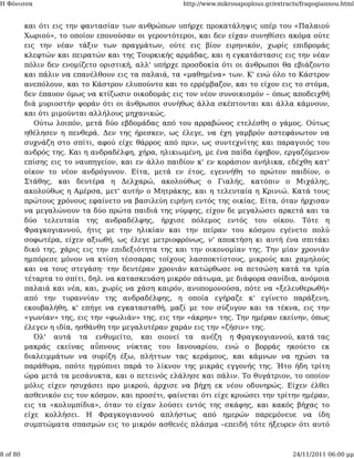 Η Φόνισσα                                            http://www.mikrosapoplous.gr/extracts/fragogiannou.html


          και ότι εις την φαντασίαν των ανθρώπων υπήρχε προκατάληψις υπέρ του «Παλαιού
          Χωριού», το οποίον επονούσαν οι γεροντότεροι, και δεν είχαν συνηθίσει ακόμα ούτε
          εις την νέαν τάξιν των πραγμάτων, ούτε εις βίον ειρηνικόν, χωρίς επιδρομάς
          κλεφτών και πειρατών και της Τουρκικής αρμάδας, και η εγκατάστασις εις την νέαν
          πόλιν δεν ενομίζετο οριστική, αλλ' υπήρχε προσδοκία ότι οι άνθρωποι θα εβιάζοντο
          και πάλιν να επανέλθουν εις τα παλαιά, τα «μαθημένα» των. Κ' ενώ όλο το Κάστρον
          ανεπόλουν, και το Κάστρον ελυπούντο και το ερρέμβαζον, και το είχον εις το στόμα,
          δεν έπαυον όμως να κτίζωσιν οικοδομάς εις τον νέον συνοικισμόν – όπως αποδειχθή
          διά μυριοστήν φοράν ότι οι άνθρωποι συνήθως άλλα σκέπτονται και άλλα κάμνουν,
          και ότι μιμούνται αλλήλους μηχανικώς.
             Ούτω λοιπόν, μετά δύο εβδομάδας από του αρραβώνος ετελέσθη ο γάμος. Ούτως
          ηθέλησεν η πενθερά. Δεν της ήρεσκεν, ως έλεγε, να έχη γαμβρόν αστεφάνωτον να
          συχνάζη στο σπίτι, αφού είχε θάρρος από πριν, ως συντεχνίτης και παραγυιός του
          ανδρός της. Και η ανδραδέλφη, χήρα, ηλικιωμένη, με ένα παίδα έφηβον, εργαζόμενον
          επίσης εις το ναυπηγείον, και εν άλλο παιδίον κ' εν κοράσιον ανήλικα, εδέχθη κατ'
          οίκον το νέον ανδρόγυνον. Είτα, μετά εν έτος, εγεννήθη το πρώτον παιδίον, ο
          Στάθης, και δευτέρα η Δελχαρώ, ακολούθως ο Γιαλής, κατόπιν ο Μιχάλης,
          ακολούθως η Αμέρσα, μετ' αυτήν ο Μητράκης, και η τελευταία η Κρινιώ. Κατά τους
          πρώτους χρόνους εφαίνετο να βασιλεύη ειρήνη εντός της οικίας. Είτα, όταν ήρχισαν
          να μεγαλώνουν τα δύο πρώτα παιδιά της νύμφης, είχον δε μεγαλώσει αρκετά και τα
          δύο τελευταία της ανδραδέλφης, ήρχισε πόλεμος εντός του οίκου. Τότε η
          Φραγκογιαννού, ήτις με την ηλικίαν και την πείραν του κόσμου εγένετο πολύ
          σοφωτέρα, είχεν αξιωθή, ως έλεγε μετριοφρόνως, ν' αποκτήση κι αυτή ένα σπιτάκι
          δικό της, χάρις εις την επιδεξιότητα της και την οικονομίαν της. Την μίαν χρονιάν
          ημπόρεσε μόνον να κτίση τέσσαρας τοίχους λασποκτίστους, μικρούς και χαμηλούς
          και να τους στεγάση· την δευτέραν χρονιάν κατώρθωσε να πετσώση κατά τα τρία
          τέταρτα το σπίτι, δηλ. να κατασκευάση μικρόν πάτωμα, με διάφορα σανίδια, ανόμοια
          παλαιά και νέα, και, χωρίς να χάση καιρόν, ανυπομονούσα, πότε να «ξελευθερωθή»
          από την τυραννίαν της ανδραδέλφης, η οποία εγήραζε κ' εγίνετο παράξενη,
          εκουβαλήθη, κ' επήγε να εγκατασταθή, μαζί με τον σύζυγον και τα τέκνα, εις την
          «γωνίαν» της, εις την «φωλιάν» της, εις την «άκρην» της. Την ημέραν εκείνην, όπως
          έλεγεν η ιδία, ησθάνθη την μεγαλυτέραν χαράν εις την «ζήσιν» της.
             Όλ' αυτά τα ενθυμείτο, και οιονεί τα ανέζη η Φραγκογιαννού, κατά τας
          μακράς εκείνας αΰπνους νύκτας του Ιανουαρίου, ενώ ο βορράς ηκούετο εκ
          διαλειμμάτων να συρίζη έξω, πλήττων τας κεράμους, και κάμνων να ηχώσι τα
          παράθυρα, οπότε ηγρύπνει παρά το λίκνον της μικράς εγγονής της. Ήτο ήδη τρίτη
          ώρα μετά τα μεσάνυκτα, και ο πετεινός ελάλησε και πάλιν. Το θυγάτριον, το οποίον
          μόλις είχεν ησυχάσει προ μικρού, άρχισε να βήχη εκ νέου οδυνηρώς. Είχεν έλθει
          ασθενικόν εις τον κόσμον, και προσέτι, φαίνεται ότι είχε κρυώσει την τρίτην ημέραν,
          εις τα «κολυμπίδια», όταν το είχαν λούσει εντός της σκάφης, και κακός βήχας το
          είχε κολλήσει. Η Φραγκογιαννού απλήστως από ημερών παρεμόνευε να ίδη
          συμπτώματα σπασμών εις το μικρόν ασθενές πλάσμα –επειδή τότε ήξευρεν ότι αυτό



8 of 80                                                                                 24/11/2011 06:00 μμ
 