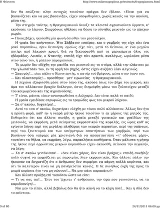 Η Φόνισσα                                            http://www.mikrosapoplous.gr/extracts/fragogiannou.html


          δεν θα εσώζετο– πλην ευτυχώς τοιούτον πράγμα δεν έβλεπε. «Είναι για να
          βασανίζεται και να μας βασανίζη», είχεν υποψιθυρίσει, χωρίς κανείς να την ακούση,
          μέσα της.
             Την στιγμήν ταύτην, η Φραγκογιαννού άνοιξε τα κλειστά αγρυπνούντα όμματα, κ'
          εκούνησε το λίκνον. Συγχρόνως ηθέλησε να δώση το σύνηθες ρευστόν εις το πάσχον
          μωρόν.
          — Ποιος βήχει; ηκούσθη μία φωνή όπισθεν του μεσοτοίχου.
             Η γραία δεν απήντησεν. Ήτο Σάββατον εσπέρας, και ο γαμβρός της είχε πίει ένα
          ρακί παραπάνω, πριν δειπνήση· ομοίως είχε πίει, μετά το δείπνον, κ' ένα μεγάλο
          ποτήρι από λάκυρον κρασί, διά να ξεκουρασθή από τα μεροκάματα όλης της
          εβδομάδος. Λοιπόν, ο Νταντής, επειδή είχε πίει αρκετά, αναλόγως, ωμιλούσε μέσα
          στον ύπνο του, ή μάλλον παραμιλούσε.
             Το μωρόν δεν εδέχθη την ρανίδα του ρευστού εις το στόμα, αλλά την ελάκτισε με
          την γλωσσίτσαν του, εν τη ορμή του βηχός, όστις είχεν αυξήσει λίαν αλγεινώς.
          — Σκασμός!... είπε πάλιν ο Κωνσταντής, ο πατήρ τού βρέφους, μέσα στον ύπνο του.
          — Και πλαντασμός!... προσέθηκε μετ' ειρωνείας η Φραγκογιαννού.
             Η λεχώνα εξαφνίσθη μέσα στον ύπνο της, ακούσα ίσως τον βήχα του μικρού, και
          άμα τον αλλόκοτον βραχύν διάλογον, όστις διημείφθη μέσω του ξυλοτοίχου μεταξύ
          του κοιμωμένου και της αγρυπνούσης.
          — Τ' είναι, μάννα; είπεν ανασηκωθείσα η Δελχαρώ. Δεν είναι καλά το παιδί;
             Η γραία εμειδίασε στρυφνώς εις το τρομώδες φως του μικρού λύχνου.
          — Σα σ' ακούω, δυχατέρα!...
             Αυτό το «σα σ' ακούω, δυχατέρα» ελέχθη με τόνον πολύ αλλόκοτον. Άλλως δεν ήτο
          η πρώτη φορά, καθ' ην η νεαρά μήτηρ ήκουε τοιούτον τι εκ μέρους της μητρός της.
          Ενθυμείτο ότι και άλλοτε συνέβη, η γραία μεταξύ γυναικών και γραϊδίων της
          γειτονιάς, να εκφράση, μετά σείσματος εκφραστικού της κεφαλής, εις ώρας καθ' ας
          εγίνετο λόγος περί της μεγάλης πληθώρας των νεαρών κορασίων, περί της σπάνεως,
          περί του ξενιτευμού και των υπέρμετρων απαιτήσεων των γαμβρών, περί των
          βασάνων όσα υπέφερε μία χριστιανή διά να αποκαταστήση «τ' αδύνατα μέρη»,
          τουτέστι τα θήλεα, να εκφράση, λέγω, παραπλήσια αισθήματα. Όταν μάλιστα η μήτηρ
          της ήκουε περί αρρώστιας μικρών κορασίδων είχεν ακουσθή, σείουσα την κεφαλήν,
          να λέγη:
          — Σα σ' ακούω γειτόνισσα!... «Δεν είναι χάρος, δεν είναι βράχος;» επειδή συνήθιζε
          πολύ συχνά να εκφράζεται με παροιμίας λίαν εκφραστικάς. Και άλλοτε πάλιν την
          ήκουσαν να δογματίζη ότι ο άνθρωπος δεν συμφέρει να κάμνη πολλά κορίτσια, και
          ότι το καλύτερον είναι να μη πανδρεύεται κανείς. Η δε συνήθως ευχή της προς τα
          μικρά κοράσια ήτο «να μη σώσουν!... Να μην πάνε παραπάνω!»
             Και άλλοτε προέβη επί τοσούτον ώστε να είπε:
          — Τι να σας πω!... Έτσι του 'ρχεται τ' ανθρώπου, την ώρα που γεννιώνται, να τα
          καρυδοπνίγη!...
             Ναι μεν το είπεν, αλλά βεβαίως δεν θα ήτο ικανή να το κάμη ποτέ... Και η ιδία δεν
          το επίστευε.



9 of 80                                                                                 24/11/2011 06:00 μμ
 