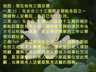 他說：現在他有三個目標： 一是 23 ：在全台二十三個縣市都能各設立一間植物人安養院，目前已有十五所。 二是 20 ：在全台 20 個 人口超過十五萬的城市都能設置街友平安站，讓無家可歸的遊民有地方可以吃飯、洗澡，甚至練習簡單的工作以學習回歸社會。 三是 369 ：希望將來在全台二十三個縣市都能各設立三間老人養護中心，讓失智的老人得到照顧，讓無生活目標的老人有地方從事社交活動，甚至讓無依的老人組成小家庭單位彼此照顧，也兼做老人送餐跟緊急送醫的服務。 