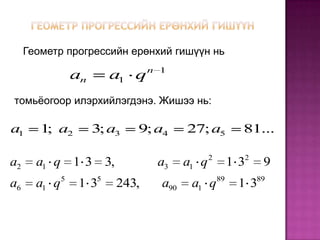 Геометр прогрессийн ерөнхий гишүүн нь
                                  n 1
                  an       a1 q
томьёогоор илэрхийлэгдэнэ. Жишээ нь:

a1      1 a2
         ;             3; a3   9; a4      27; a5           81...

                                                 2         2
a2     a1 q 1 3 3,                 a3     a1 q            13    9
              5        5                             89        89
a6     a1 q        13      243,     a90    a1 q            13
 