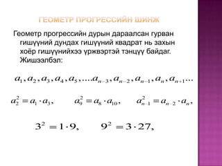 Геометр прогрессийн дурын дараалсан гурван
  гишүүний дундах гишүүний квадрат нь захын
  хоёр гишүүнийхээ үржвэртэй тэнцүү байдаг.
  Жишээлбэл:

a1 , a2 , a3 , a4 , a5 ,....an 3 , an 2 , an 1 , an , an 1...

 2                   2                    2
a2   a1 a3 ,        a9    a8 a10 ,       an 1    an   2   an ,

         2                     2
      3        1 9,          9       3 27,
 