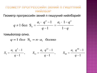 Геометр прогрессийн эхний п гишүүний нийлбэрийг

                            a1 q n 1        a1 1 q n
         q 1 бол Sn
                              q 1             1 q
томьёогоор олно.
     q    1 бол Sn      n a1 болно


     a1 q 3 1                a1 q12 1                 a1 q 40 1
S3              ,     S12               ,      S 40
         q 1                   q 1                      q 1
 