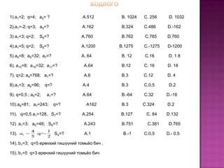 1) a1=2; q=4; a5= ?               A.512         B. 1024   C. 256     D. 1032

2).a1=-2; q=3; a5=?               A.162         B.324     C.486     D.-162

3) a1=3; q=2;   S8=?             A.760          B.762      C.765    D.760

4).a1=5; q=2;   S8=?             A.1200        B.1275     C.-1275   D-1200

5).a5=8; a9=32; a7=?             A. 64          B. 12      C.16      D. 1 8

6). a15=8; a19=32; a17=?          A.64          B.12      C. 16     D. 18

7). q=2; a9=768; a1=?             A.6           B.3       C.12      D. 4

8).a1=3; a6=96;     q=?           A.4           B.3       C.0,5      D.2

9). q=0,5 ; a5=2;   a1=?          A.64          B.-64     C.32      D.-16

10).a6=81; a7=243;        q=?       A162        B.3       C.324     D.2

11). q=0,5 a1=128, S7=?           A.254        B.127       C. 84    D.132

12) a1=3; a5=48; S8=?             A.243         B.751       C.381    D.765
           4     1
13). a1      q=-          S4=?     A.1          B.-1      C.0,5     D.- 0,5
           5     2
14). b1=3; q=5 ерөнхий гишүүний томьёо бич .

15). b1=5 q=3 ерөнхий гишүүний томьёо бич
 