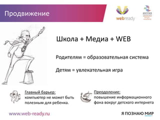 Продвижение


                  Школа + Медиа + WEB

                  Родителям = образовательная система

                  Детям = увлекательная игра


    Главный барьер:             Преодоление:
    компьютер не может быть     повышение информационного
    полезным для ребенка.       фона вокруг детского интернета
 