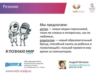 Резюме


                                 Мы предлагаем:
                                 детям — новых медиа-персонажей,
                                 таких же клевых и интересных, как их
                                 любимые,
                                 родителям — новый образовательный
                                 бренд, способный занять их ребенка и
                                 позволяющий с пользой провести ему
                                 время за компьютером.


         ООО «Дискавер Ай Ти»
         Резидент Бизнес инкубатора
                                                     Андрей Матвеев
         Казанского IT-park’а                        marabaka.net@gmail.com
         ул. Петербургская, 52, г. Казань            (843) 292-54-88
 