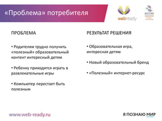 «Проблема» потребителя

 ПРОБЛЕМА                        РЕЗУЛЬТАТ РЕШЕНИЯ

 • Родителям трудно получить     • Образовательная игра,
 «полезный» образовательный      интересная детям
 контент интересный детям
                                 • Новый образовательный бренд
 • Ребенку приходится играть в
 развлекательные игры            • «Полезный» интернет-ресурс

 • Компьютер перестает быть
 полезным
 