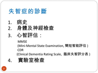 失智症的診斷 1.  病史 2.  身體及神經檢查 3.  心智評估： MMSE  (Mini-Mental State Examination, 簡短智能評估 ) CDR   (Clinical Dementia Rating Scale,  臨床失智評分表 ) 4.  實驗室檢查   
