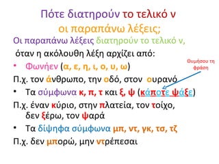 Πότε διατηρούν  το τελικό ν  οι παραπάνω λέξεις; Οι παραπάνω λέξεις  διατηρούν το τελικό ν, όταν η ακόλουθη λέξη αρχίζει από: Φωνήεν  ( α, ε, η, ι, ο, υ, ω ) Π.χ. τον  ά νθρωπο, την  ο δό, στον  ο υρανό Τα  σύμφωνα   κ, π, τ  και  ξ, ψ  ( κ ά π ο τ ε  ψ ά ξ ε ) Π.χ. έναν  κ ύριο, στην  π λατεία, τον  τ οίχο,  δεν  ξ έρω, τον  ψ αρά Τα  δίψηφα σύμφωνα  μπ, ντ, γκ, τσ, τζ Π.χ. δεν  μπ ορώ, μην  ντ ρέπεσαι Θυμήσου τη φράση 