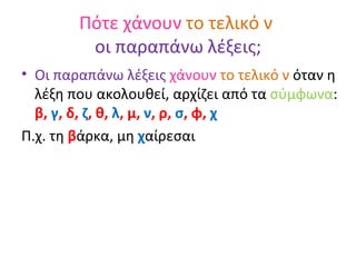 Πότε χάνουν  το τελικό ν  οι παραπάνω λέξεις; Οι παραπάνω λέξεις  χάνουν  το τελικό ν  όταν η λέξη που ακολουθεί, αρχίζει από τα  σύμφωνα :  β,  γ , δ,  ζ , θ,  λ , μ,  ν , ρ,  σ , φ,  χ Π.χ. τη  β άρκα, μη  χ αίρεσαι 