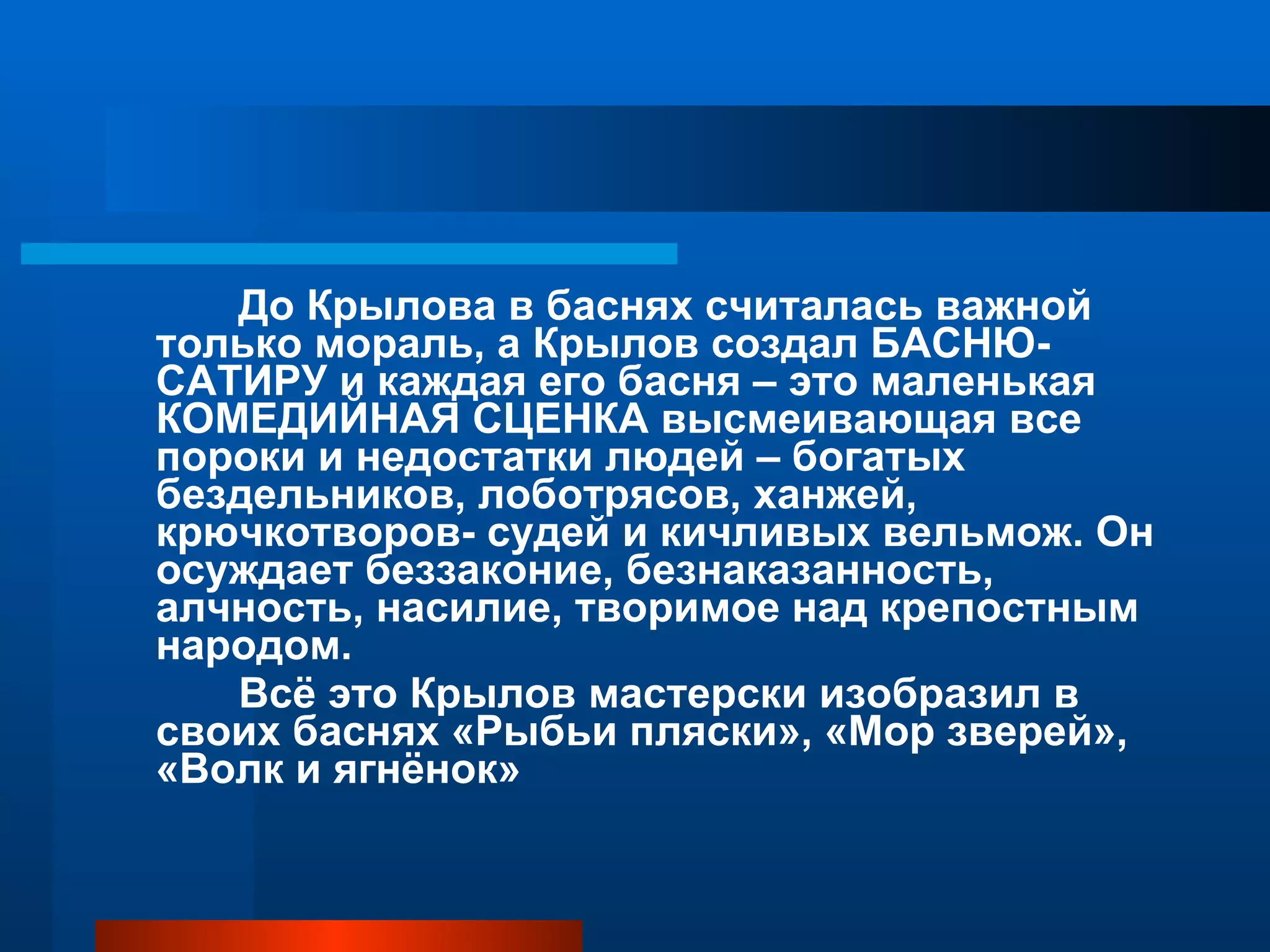 До Крылова в баснях считалась важной только мораль, а Крылов создал БАСНЮ-САТИРУ и каждая его басня – это маленькая КОМЕДИЙНАЯ СЦЕНКА высмеивающая все пороки и недостатки людей – богатых бездельников, лоботрясов, ханжей, крючкотворов- судей и кичливых вельмож. Он осуждает беззаконие, безнаказанность, алчность, насилие, творимое над крепостным народом. Всё это Крылов мастерски изобразил в своих баснях «Рыбьи пляски», «Мор зверей», «Волк и ягнёнок»  