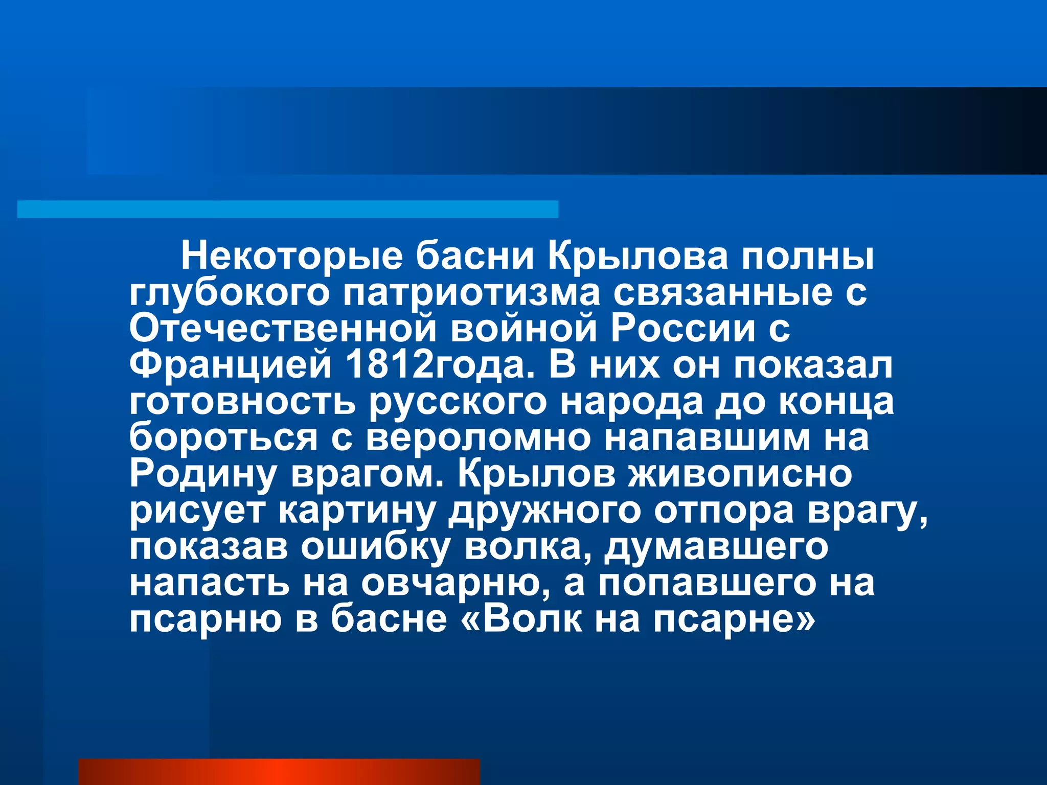 Некоторые басни Крылова полны глубокого патриотизма связанные с Отечественной войной России с Францией 1812года. В них он показал готовность русского народа до конца бороться с вероломно напавшим на Родину врагом. Крылов живописно рисует картину дружного отпора врагу, показав ошибку волка, думавшего напасть на овчарню, а попавшего на псарню в басне «Волк на псарне» 