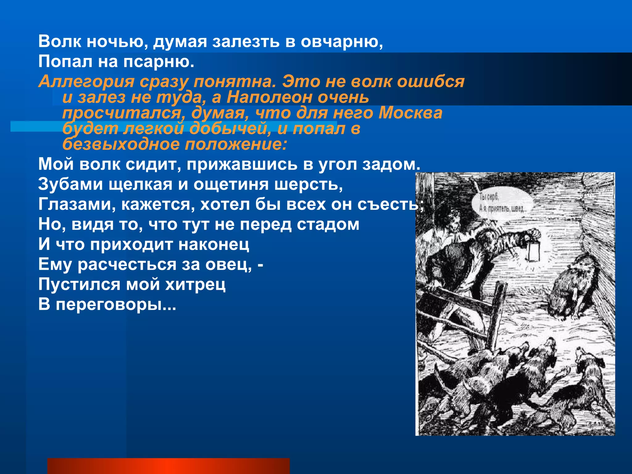Волк ночью, думая залезть в овчарню,  Попал на псарню.  Аллегория сразу понятна. Это не волк ошибся и залез не туда, а Наполеон очень просчитался, думая, что для него Москва будет легкой добычей, и попал в безвыходное положение: Мой волк сидит, прижавшись в угол задом.  Зубами щелкая и ощетиня шерсть,  Глазами, кажется, хотел бы всех он съесть; Но, видя то, что тут не перед стадом И что приходит наконец  Ему расчесться за овец, - Пустился мой хитрец  В переговоры... 