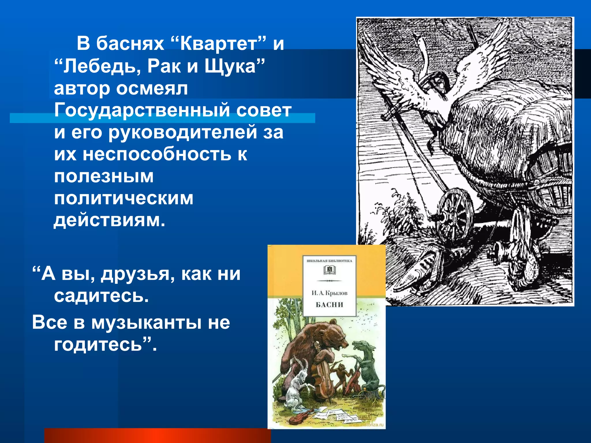 В баснях “Квартет” и “Лебедь, Рак и Щука” автор осмеял Государственный совет и его руководителей за их неспособность к полезным политическим действиям. “ А вы, друзья, как ни садитесь. Все в музыканты не годитесь”.  