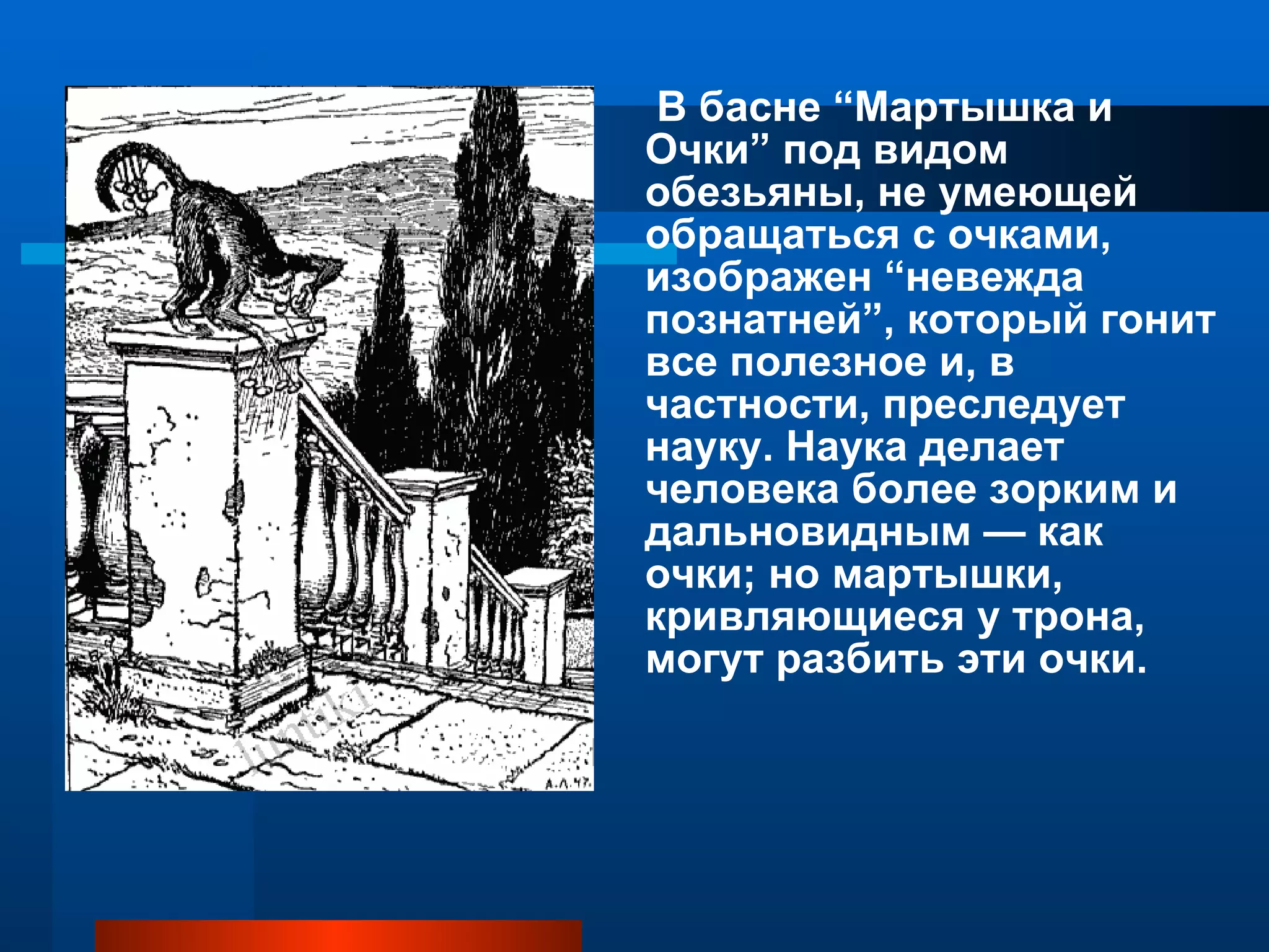 В басне “Мартышка и Очки” под видом обезьяны, не умеющей обращаться с очками, изображен “невежда познатней”, который гонит все полезное и, в частности, преследует науку. Наука делает человека более зорким и дальновидным — как очки; но мартышки, кривляющиеся у трона, могут разбить эти очки. 