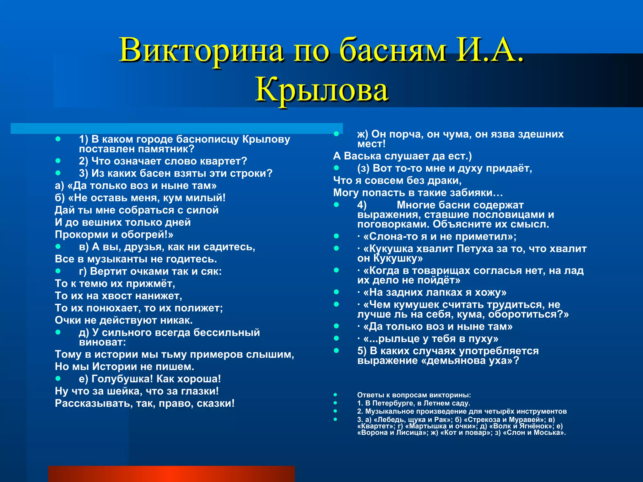 Викторина по басням И.А. Крылова 1) В каком городе баснописцу Крылову поставлен памятник? 2) Что означает слово квартет? 3) Из каких басен взяты эти строки? а) «Да только воз и ныне там» б) «Не оставь меня, кум милый! Дай ты мне собраться с силой И до вешних только дней Прокорми и обогрей!» в) А вы, друзья, как ни садитесь, Все в музыканты не годитесь. г) Вертит очками так и сяк: То к темю их прижмёт, То их на хвост нанижет, То их понюхает, то их полижет; Очки не действуют никак. д) У сильного всегда бессильный виноват: Тому в истории мы тьму примеров слышим, Но мы Истории не пишем. е) Голубушка! Как хороша! Ну что за шейка, что за глазки! Рассказывать, так, право, сказки! ж) Он порча, он чума, он язва здешних мест! А Васька слушает да ест.) (з) Вот то-то мне и духу придаёт, Что я совсем без драки, Могу попасть в такие забияки… 4)  Многие басни содержат выражения, ставшие пословицами и поговорками. Объясните их смысл. · «Слона-то я и не приметил»; · «Кукушка хвалит Петуха за то, что хвалит он Кукушку» · «Когда в товарищах согласья нет, на лад их дело не пойдёт» · «На задних лапках я хожу» · «Чем кумушек считать трудиться, не лучше ль на себя, кума, оборотиться?» · «Да только воз и ныне там» · «...рыльце у тебя в пуху» 5) В каких случаях употребляется выражение «демьянова уха»? Ответы к вопросам викторины: 1. В Петербурге, в Летнем саду. 2. Музыкальное произведение для четырёх инструментов 3. а) «Лебедь, щука и Рак»; б) «Стрекоза и Муравей»; в) «Квартет»; г) «Мартышка и очки»; д) «Волк и Ягнёнок»; е) «Ворона и Лисица»; ж) «Кот и повар»; з) «Слон и Моська». 