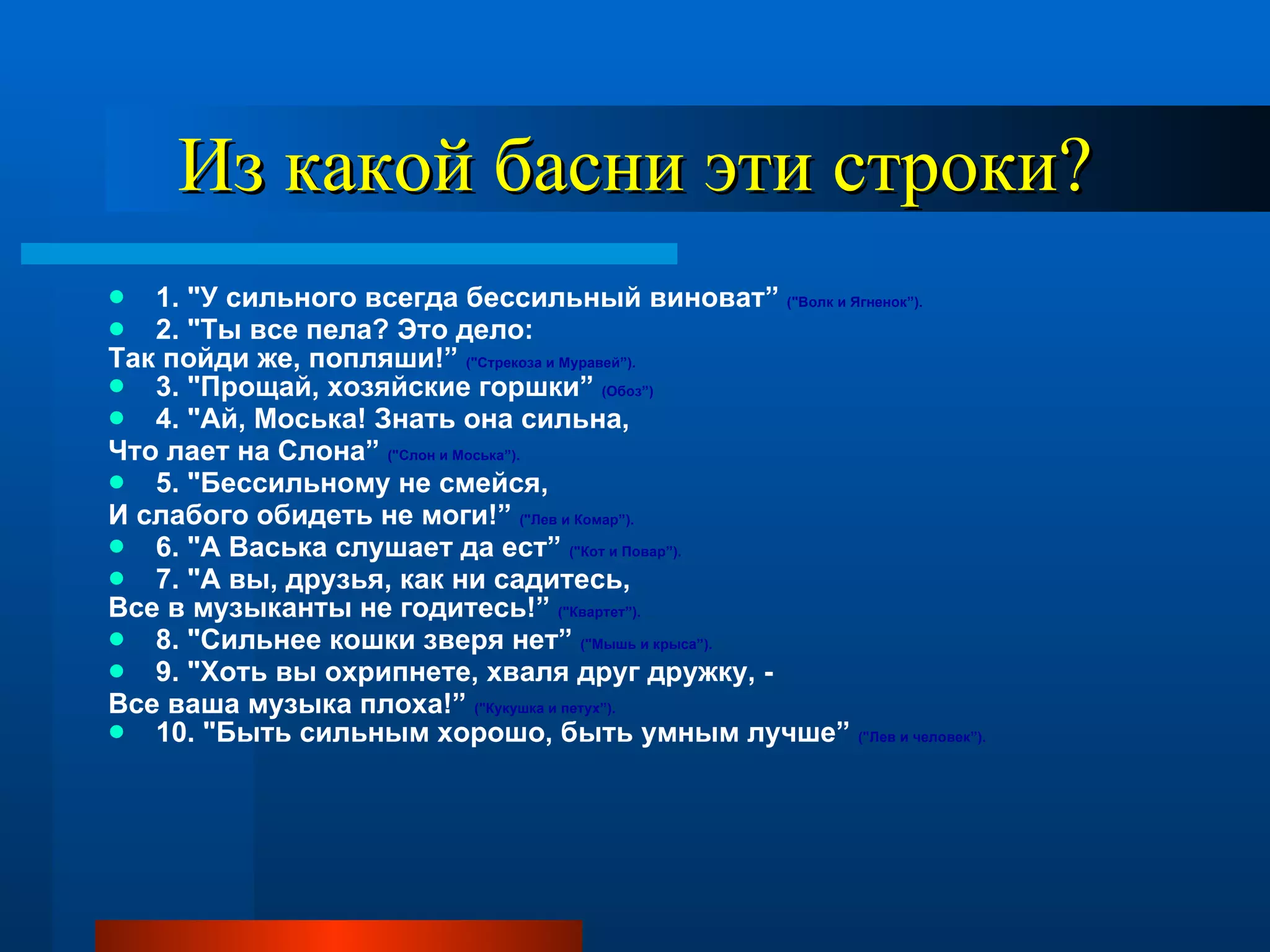 Из какой басни эти строки? 1. "У сильного всегда бессильный виноват”  ("Волк и Ягненок”).   2. "Ты все пела? Это дело:  Так пойди же, попляши!”  ("Стрекоза и Муравей”).   3. "Прощай, хозяйские горшки”  (Обоз”)  4. "Ай, Моська! Знать она сильна,  Что лает на Слона”  ("Слон и Моська”).   5. "Бессильному не смейся,  И слабого обидеть не моги!”  ("Лев и Комар”).   6. "А Васька слушает да ест”  ("Кот и Повар”).   7. "А вы, друзья, как ни садитесь,  Все в музыканты не годитесь!”  ("Квартет”).  8. "Сильнее кошки зверя нет”  ("Мышь и крыса”).   9. "Хоть вы охрипнете, хваля друг дружку, -  Все ваша музыка плоха!”  ("Кукушка и петух”).   10. "Быть сильным хорошо, быть умным лучше”  ("Лев и человек”). 