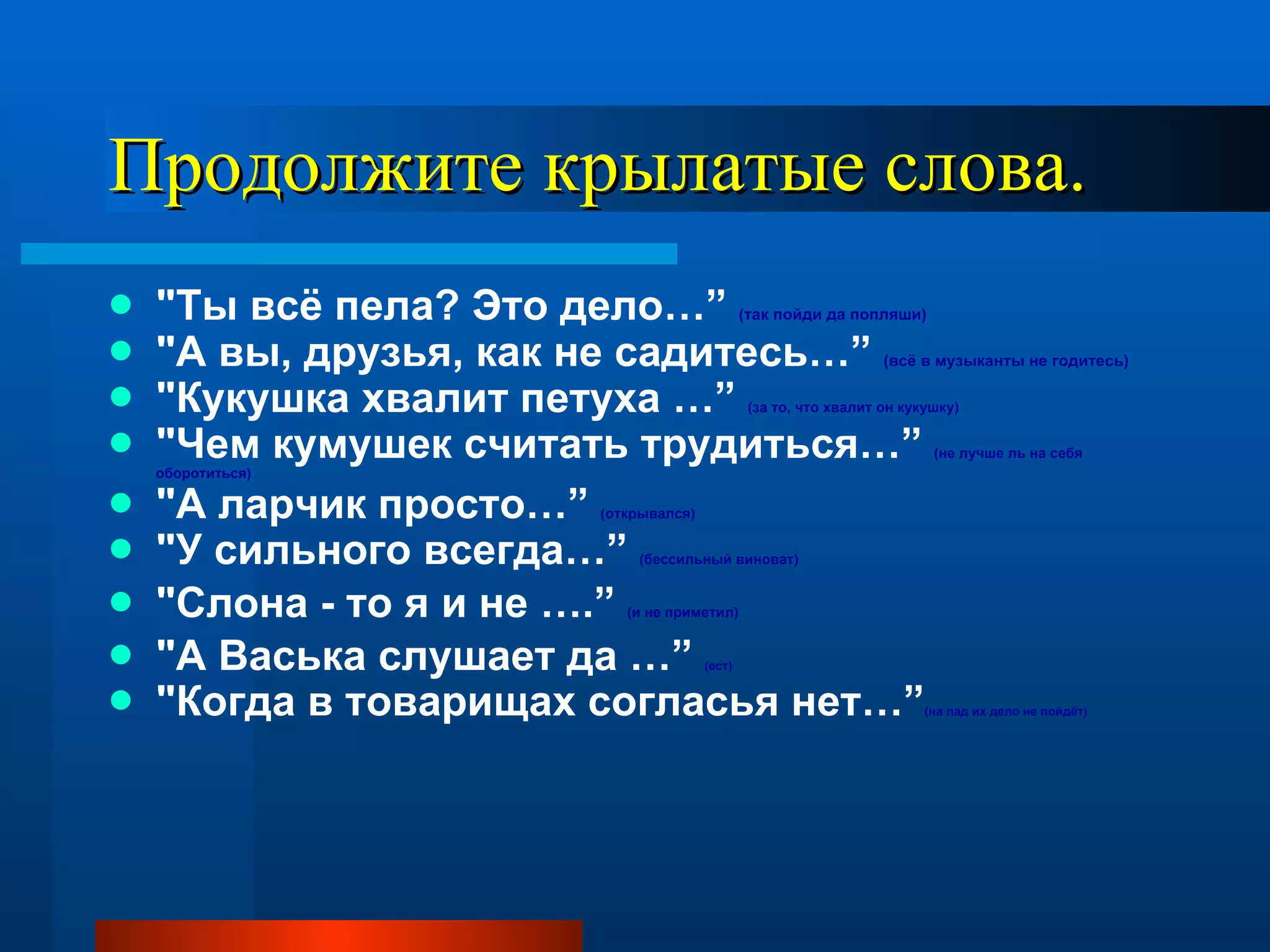 Продолжите крылатые слова. "Ты всё пела? Это дело…”  (так пойди да попляши)   "А вы, друзья, как не садитесь…”  (всё в музыканты не годитесь)   "Кукушка хвалит петуха …”  (за то, что хвалит он кукушку)  "Чем кумушек считать трудиться…”  (не лучше ль на себя оборотиться)  "А ларчик просто…”  (открывался)  "У сильного всегда…”  (бессильный виноват)  "Слона - то я и не ….”  (и не приметил)   "А Васька слушает да …”  (ест)   "Когда в товарищах согласья нет…” (на лад их дело не пойдёт) 