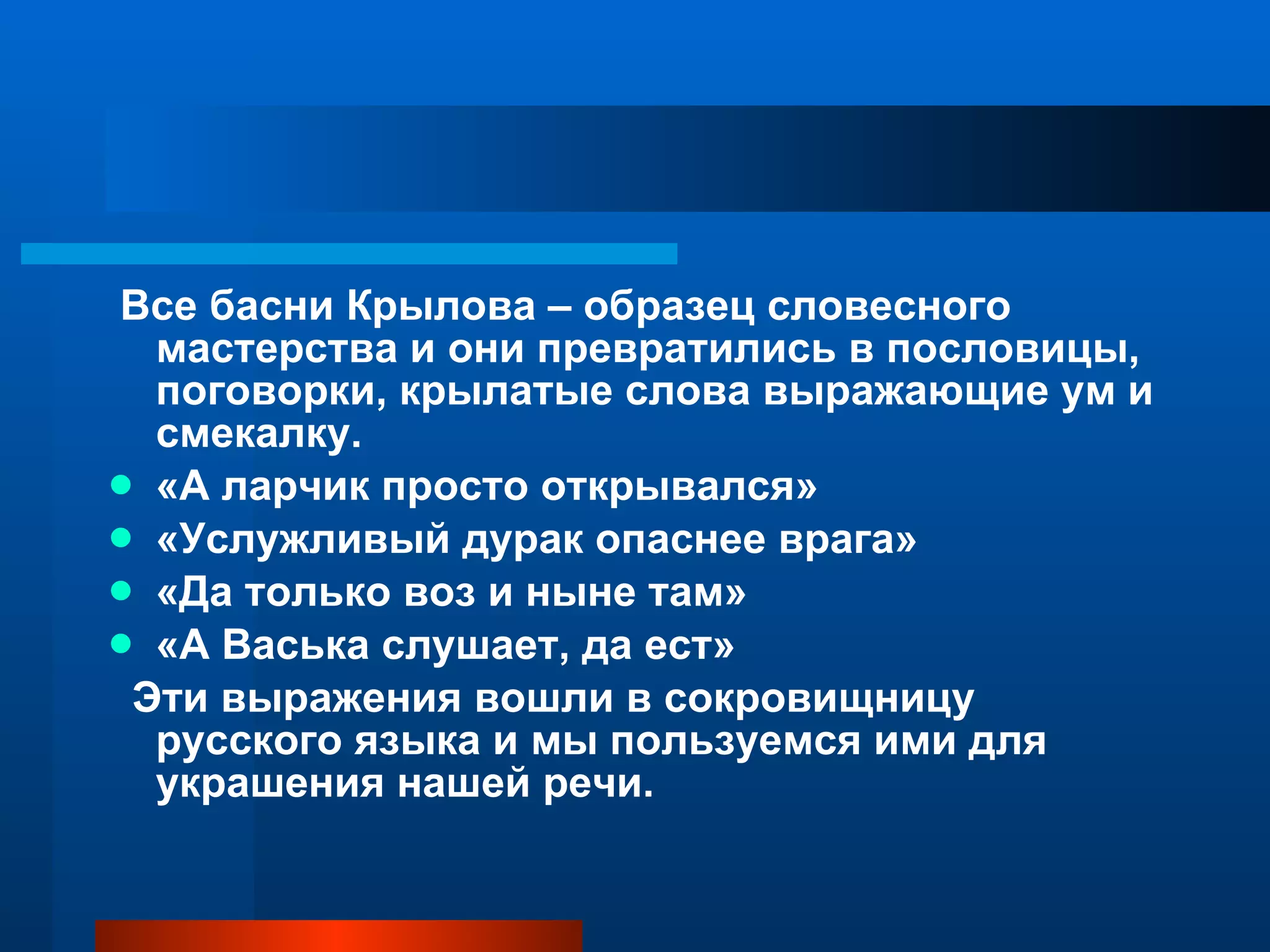 Все басни Крылова – образец словесного мастерства и они превратились в пословицы, поговорки, крылатые слова выражающие ум и смекалку. «А ларчик просто открывался» «Услужливый дурак опаснее врага» «Да только воз и ныне там» «А Васька слушает, да ест» Эти выражения вошли в сокровищницу русского языка и мы пользуемся ими для украшения нашей речи. 