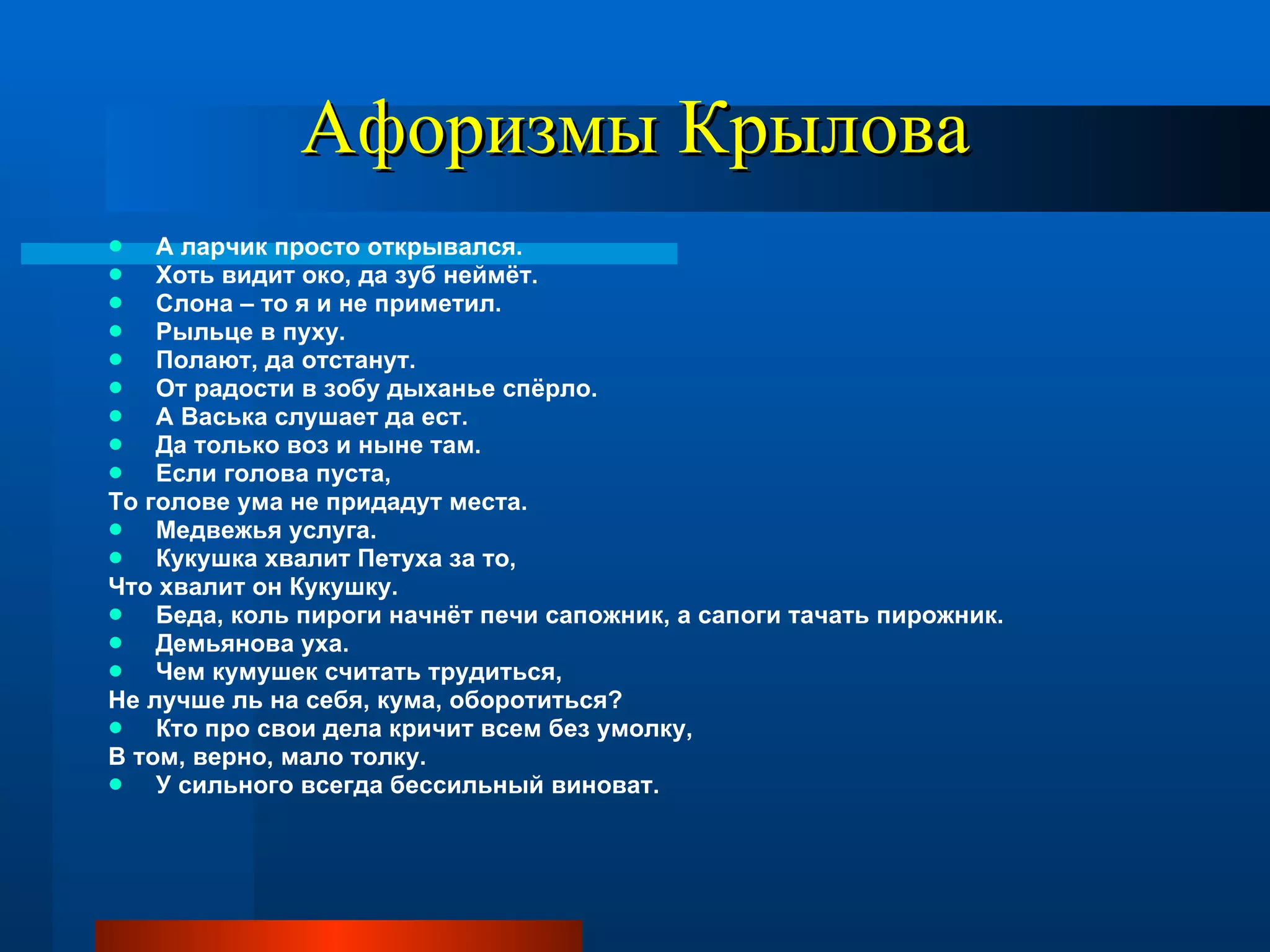 Афоризмы Крылова А ларчик просто открывался. Хоть видит око, да зуб неймёт. Слона – то я и не приметил. Рыльце в пуху. Полают, да отстанут. От радости в зобу дыханье спёрло. А Васька слушает да ест. Да только воз и ныне там. Если голова пуста, То голове ума не придадут места. Медвежья услуга. Кукушка хвалит Петуха за то, Что хвалит он Кукушку. Беда, коль пироги начнёт печи сапожник, а сапоги тачать пирожник. Демьянова уха. Чем кумушек считать трудиться, Не лучше ль на себя, кума, оборотиться? Кто про свои дела кричит всем без умолку,  В том, верно, мало толку.  У сильного всегда бессильный виноват. 