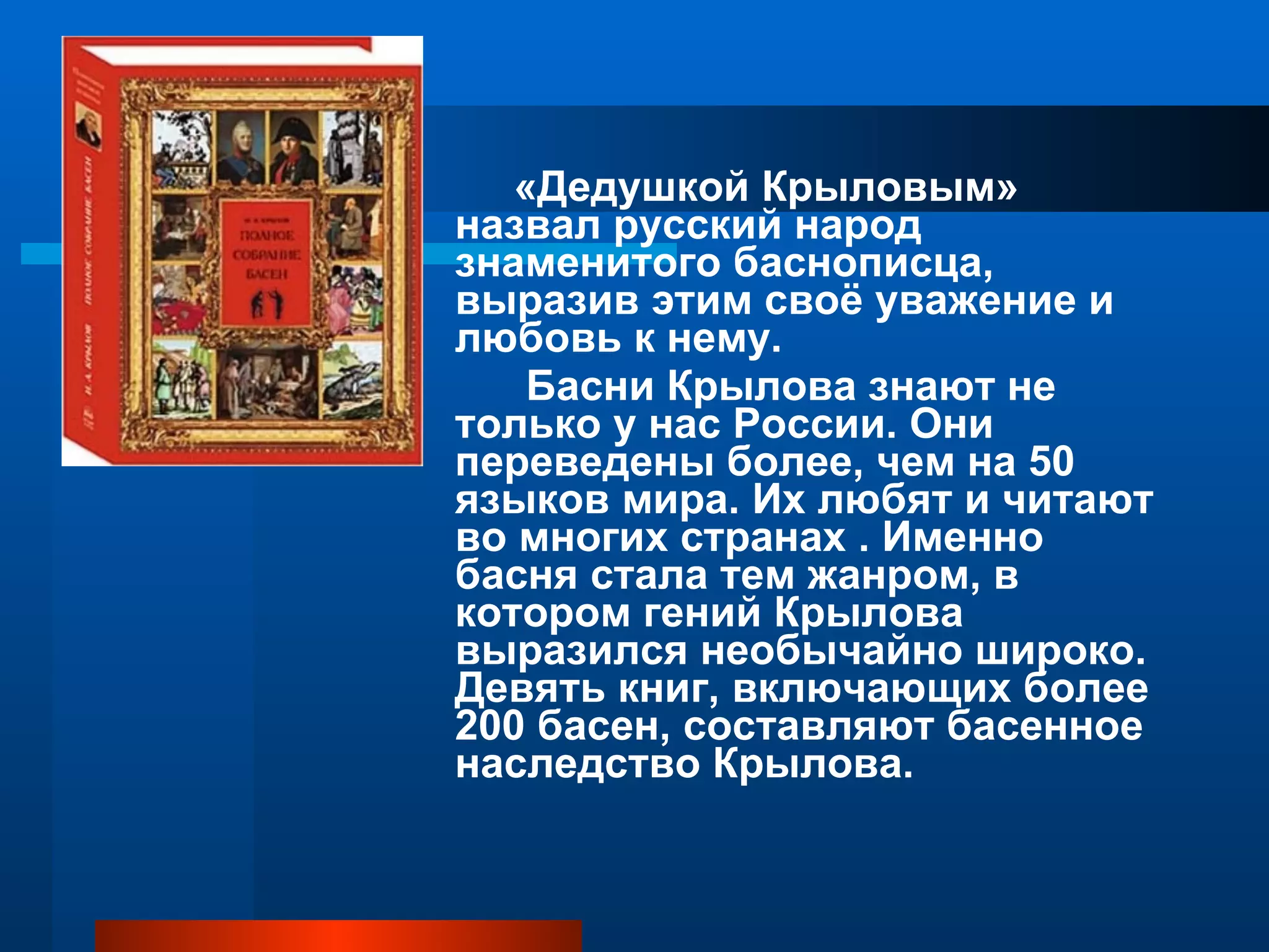 «Дедушкой Крыловым» назвал русский народ знаменитого баснописца, выразив этим своё уважение и любовь к нему. Басни Крылова знают не только у нас России. Они переведены более, чем на 50 языков мира. Их любят и читают во многих странах . Именно басня стала тем жанром, в котором гений Крылова выразился необычайно широко. Девять книг, включающих более 200 басен, составляют басенное наследство Крылова. 