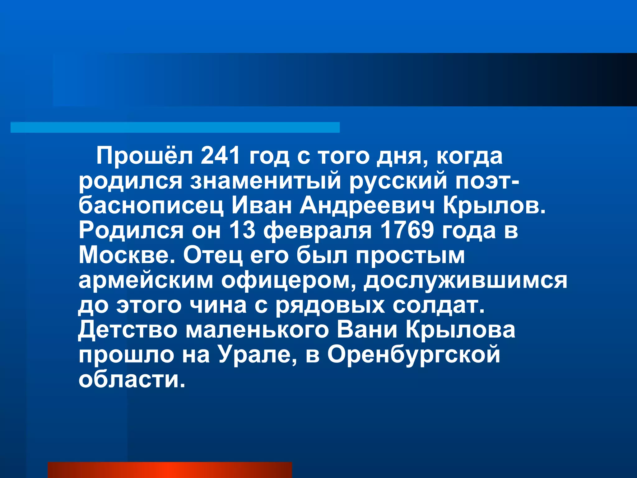 Прошёл 241 год с того дня, когда родился знаменитый русский поэт-баснописец Иван Андреевич Крылов. Родился он 13 февраля 1769 года в Москве. Отец его был простым армейским офицером, дослужившимся до этого чина с рядовых солдат. Детство маленького Вани Крылова прошло на Урале, в Оренбургской области.  