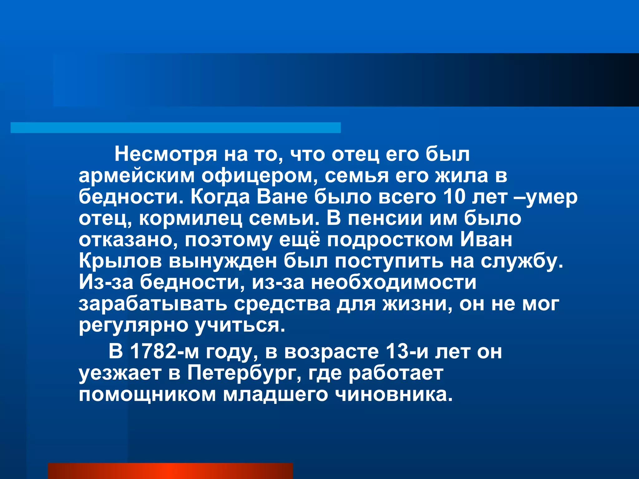 Несмотря на то, что отец его был армейским офицером, семья его жила в бедности. Когда Ване было всего 10 лет –умер отец, кормилец семьи. В пенсии им было отказано, поэтому ещё подростком Иван Крылов вынужден был поступить на службу. Из-за бедности, из-за необходимости зарабатывать средства для жизни, он не мог регулярно учиться. В 1782-м году, в возрасте 13-и лет он уезжает в Петербург, где работает помощником младшего чиновника. 