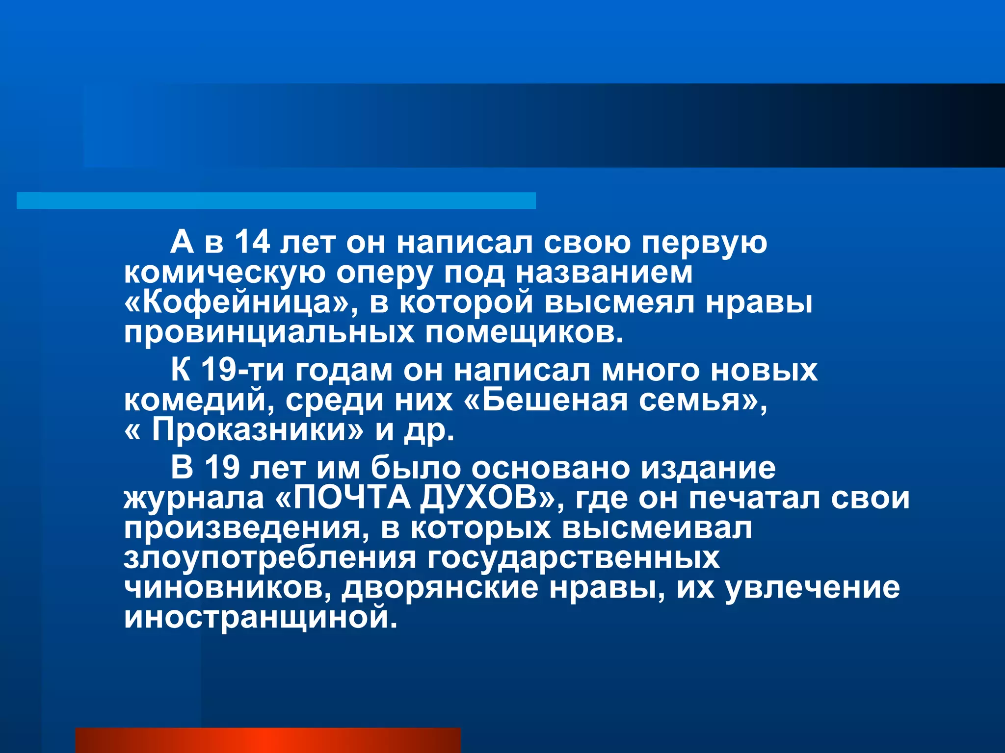 А в 14 лет он написал свою первую комическую оперу под названием «Кофейница», в которой высмеял нравы провинциальных помещиков. К 19-ти годам он написал много новых комедий, среди них «Бешеная семья»,  « Проказники» и др. В 19 лет им было основано издание журнала «ПОЧТА ДУХОВ», где он печатал свои произведения, в которых высмеивал злоупотребления государственных чиновников, дворянские нравы, их увлечение иностранщиной. 