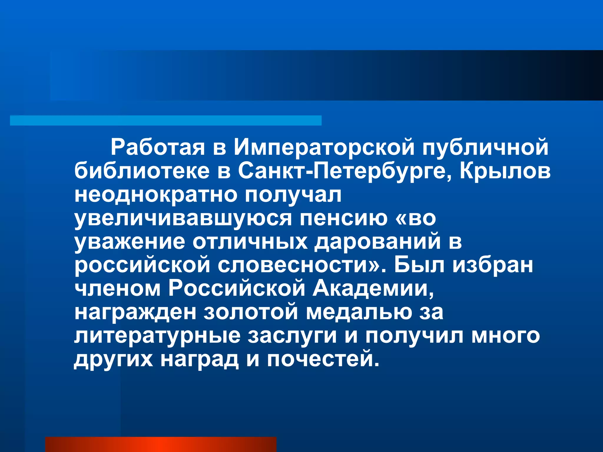 Работая в Императорской публичной библиотеке в Санкт-Петербурге, Крылов неоднократно получал увеличивавшуюся пенсию «во уважение отличных дарований в российской словесности». Был избран членом Российской Академии, награжден золотой медалью за литературные заслуги и получил много других наград и почестей. 
