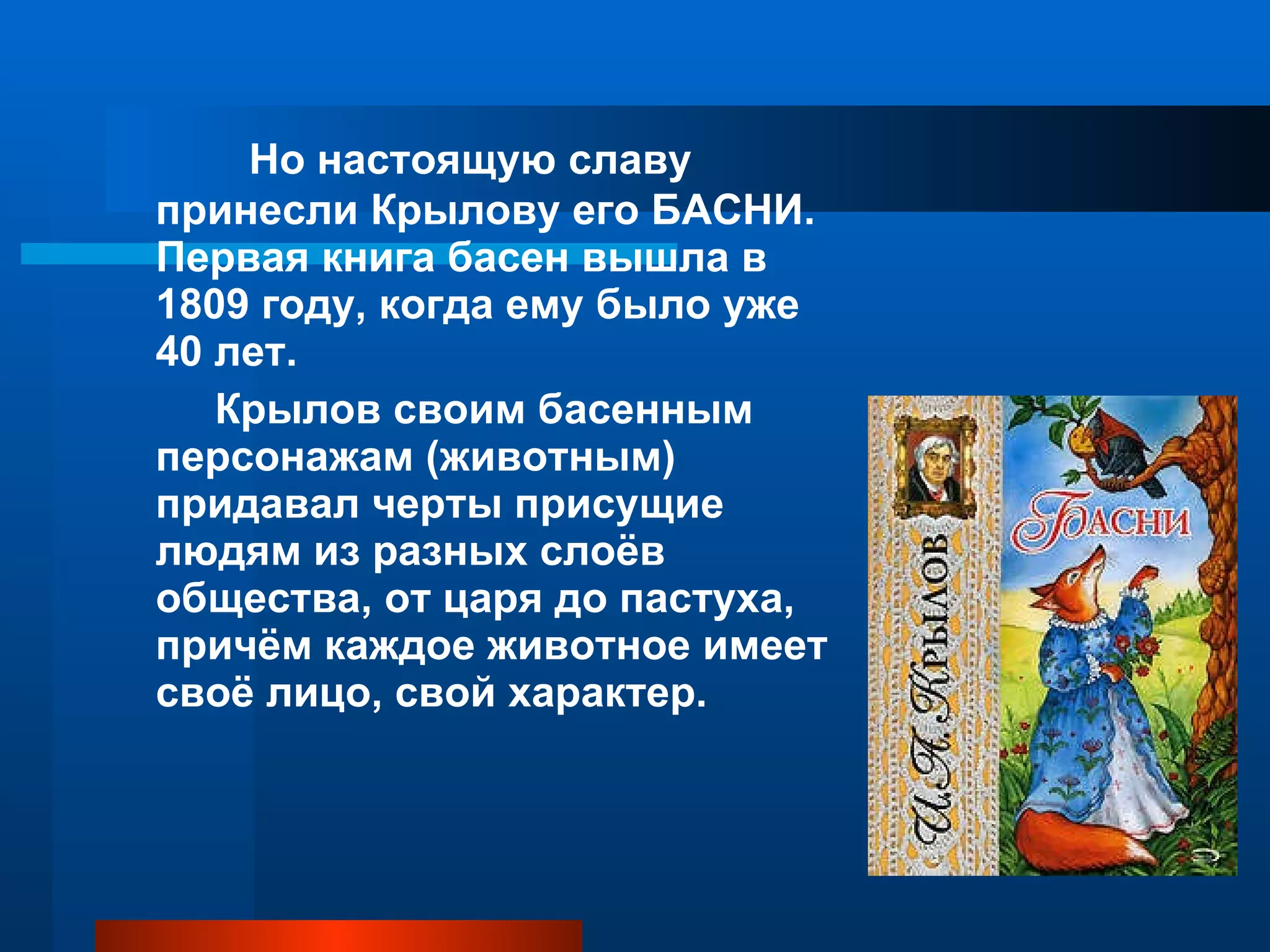 Но настоящую славу принесли Крылову его БАСНИ. Первая книга басен вышла в 1809 году, когда ему было уже 40 лет. Крылов своим басенным персонажам (животным) придавал черты присущие людям из разных слоёв общества, от царя до пастуха, причём каждое животное имеет своё лицо, свой характер. 