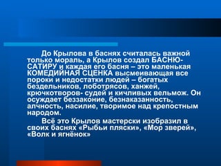 До Крылова в баснях считалась важной только мораль, а Крылов создал БАСНЮ-САТИРУ и каждая его басня – это маленькая КОМЕДИЙНАЯ СЦЕНКА высмеивающая все пороки и недостатки людей – богатых бездельников, лоботрясов, ханжей, крючкотворов- судей и кичливых вельмож. Он осуждает беззаконие, безнаказанность, алчность, насилие, творимое над крепостным народом. Всё это Крылов мастерски изобразил в своих баснях «Рыбьи пляски», «Мор зверей», «Волк и ягнёнок»  