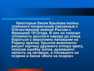 Некоторые басни Крылова полны глубокого патриотизма связанные с Отечественной войной России с Францией 1812года. В них он показал готовность русского народа до конца бороться с вероломно напавшим на Родину врагом. Крылов живописно рисует картину дружного отпора врагу, показав ошибку волка, думавшего напасть на овчарню, а попавшего на псарню в басне «Волк на псарне» 