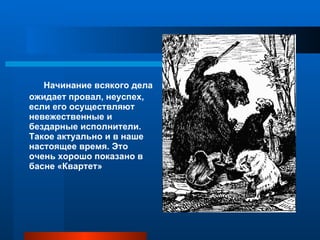 Начинание всякого дела ожидает провал, неуспех, если его осуществляют невежественные и бездарные исполнители. Такое актуально и в наше настоящее время. Это очень хорошо показано в басне «Квартет» 