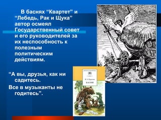 В баснях “Квартет” и “Лебедь, Рак и Щука” автор осмеял Государственный совет и его руководителей за их неспособность к полезным политическим действиям. “ А вы, друзья, как ни садитесь. Все в музыканты не годитесь”.  