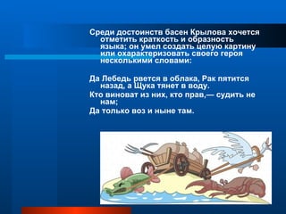 Среди достоинств басен Крылова хочется отметить краткость и образность языка; он умел создать целую картину или охарактеризовать своего героя несколькими словами:  Да Лебедь рвется в облака, Рак пятится назад, а Щука тянет в воду. Кто виноват из них, кто прав,— судить не нам;  Да только воз и ныне там. 