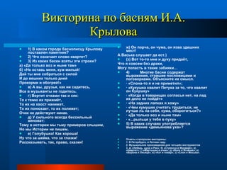 Викторина по басням И.А. Крылова 1) В каком городе баснописцу Крылову поставлен памятник? 2) Что означает слово квартет? 3) Из каких басен взяты эти строки? а) «Да только воз и ныне там» б) «Не оставь меня, кум милый! Дай ты мне собраться с силой И до вешних только дней Прокорми и обогрей!» в) А вы, друзья, как ни садитесь, Все в музыканты не годитесь. г) Вертит очками так и сяк: То к темю их прижмёт, То их на хвост нанижет, То их понюхает, то их полижет; Очки не действуют никак. д) У сильного всегда бессильный виноват: Тому в истории мы тьму примеров слышим, Но мы Истории не пишем. е) Голубушка! Как хороша! Ну что за шейка, что за глазки! Рассказывать, так, право, сказки! ж) Он порча, он чума, он язва здешних мест! А Васька слушает да ест.) (з) Вот то-то мне и духу придаёт, Что я совсем без драки, Могу попасть в такие забияки… 4)  Многие басни содержат выражения, ставшие пословицами и поговорками. Объясните их смысл. · «Слона-то я и не приметил»; · «Кукушка хвалит Петуха за то, что хвалит он Кукушку» · «Когда в товарищах согласья нет, на лад их дело не пойдёт» · «На задних лапках я хожу» · «Чем кумушек считать трудиться, не лучше ль на себя, кума, оборотиться?» · «Да только воз и ныне там» · «...рыльце у тебя в пуху» 5) В каких случаях употребляется выражение «демьянова уха»? Ответы к вопросам викторины: 1. В Петербурге, в Летнем саду. 2. Музыкальное произведение для четырёх инструментов 3. а) «Лебедь, щука и Рак»; б) «Стрекоза и Муравей»; в) «Квартет»; г) «Мартышка и очки»; д) «Волк и Ягнёнок»; е) «Ворона и Лисица»; ж) «Кот и повар»; з) «Слон и Моська». 