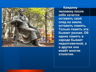 Каждому человеку после себя хочется оставить свой след на земле, оставить память. Только память эта бывает разная. Об одних память в народе бывает недолговечной, а о других она живёт многие столетия. 