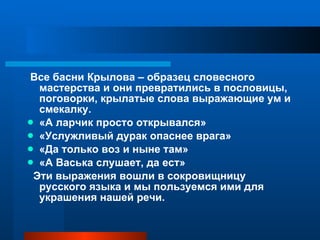 Все басни Крылова – образец словесного мастерства и они превратились в пословицы, поговорки, крылатые слова выражающие ум и смекалку. «А ларчик просто открывался» «Услужливый дурак опаснее врага» «Да только воз и ныне там» «А Васька слушает, да ест» Эти выражения вошли в сокровищницу русского языка и мы пользуемся ими для украшения нашей речи. 