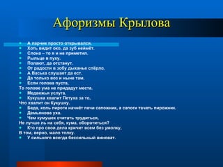 Афоризмы Крылова А ларчик просто открывался. Хоть видит око, да зуб неймёт. Слона – то я и не приметил. Рыльце в пуху. Полают, да отстанут. От радости в зобу дыханье спёрло. А Васька слушает да ест. Да только воз и ныне там. Если голова пуста, То голове ума не придадут места. Медвежья услуга. Кукушка хвалит Петуха за то, Что хвалит он Кукушку. Беда, коль пироги начнёт печи сапожник, а сапоги тачать пирожник. Демьянова уха. Чем кумушек считать трудиться, Не лучше ль на себя, кума, оборотиться? Кто про свои дела кричит всем без умолку,  В том, верно, мало толку.  У сильного всегда бессильный виноват. 