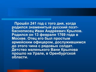 Прошёл 241 год с того дня, когда родился знаменитый русский поэт-баснописец Иван Андреевич Крылов. Родился он 13 февраля 1769 года в Москве. Отец его был простым армейским офицером, дослужившимся до этого чина с рядовых солдат. Детство маленького Вани Крылова прошло на Урале, в Оренбургской области.  