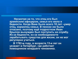 Несмотря на то, что отец его был армейским офицером, семья его жила в бедности. Когда Ване было всего 10 лет –умер отец, кормилец семьи. В пенсии им было отказано, поэтому ещё подростком Иван Крылов вынужден был поступить на службу. Из-за бедности, из-за необходимости зарабатывать средства для жизни, он не мог регулярно учиться. В 1782-м году, в возрасте 13-и лет он уезжает в Петербург, где работает помощником младшего чиновника. 