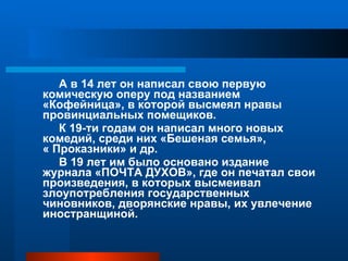 А в 14 лет он написал свою первую комическую оперу под названием «Кофейница», в которой высмеял нравы провинциальных помещиков. К 19-ти годам он написал много новых комедий, среди них «Бешеная семья»,  « Проказники» и др. В 19 лет им было основано издание журнала «ПОЧТА ДУХОВ», где он печатал свои произведения, в которых высмеивал злоупотребления государственных чиновников, дворянские нравы, их увлечение иностранщиной. 