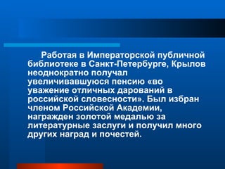Работая в Императорской публичной библиотеке в Санкт-Петербурге, Крылов неоднократно получал увеличивавшуюся пенсию «во уважение отличных дарований в российской словесности». Был избран членом Российской Академии, награжден золотой медалью за литературные заслуги и получил много других наград и почестей. 