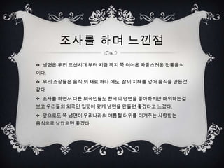 조사를 하며 느낀점

 냉면은 우리 조선시대 부터 지금 까지 쭉 이어온 자랑스러운 전통음식
이다.
 우리 조상들은 음식 의 재료 하나 에도 삶의 지혜를 넣어 음식을 만든것
같다
 조사를 하면서 다른 외국인들도 한국의 냉면을 좋아하지만 매워하는걸
보고 우리들의 외국인 입맛에 맞게 냉면을 만들면 좋겠다고 느겼다.
 앞으로도 쭉 냉면이 우리나라의 여름철 더위를 이겨주는 사랑받는
음식으로 남았으면 좋겠다.
 