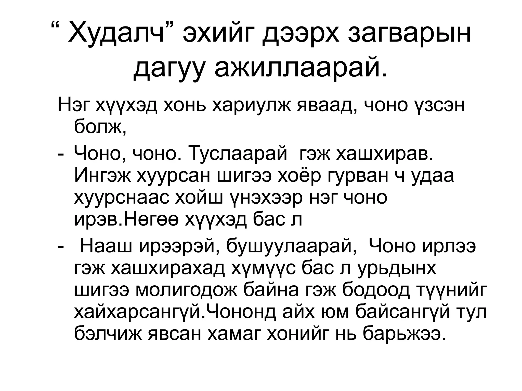 “ Худалч” эхийг дээрх загварын
      дагуу ажиллаарай.
Нэг хүүхэд хонь хариулж яваад, чоно үзсэн
  болж,
- Чоно, чоно. Туслаарай гэж хашхирав.
  Ингэж хуурсан шигээ хоѐр гурван ч удаа
  хуурснаас хойш үнэхээр нэг чоно
  ирэв.Нөгөө хүүхэд бас л
- Нааш ирээрэй, бушуулаарай, Чоно ирлээ
  гэж хашхирахад хүмүүс бас л урьдынх
  шигээ молигодож байна гэж бодоод түүнийг
  хайхарсангүй.Чононд айх юм байсангүй тул
  бэлчиж явсан хамаг хонийг нь барьжээ.
 