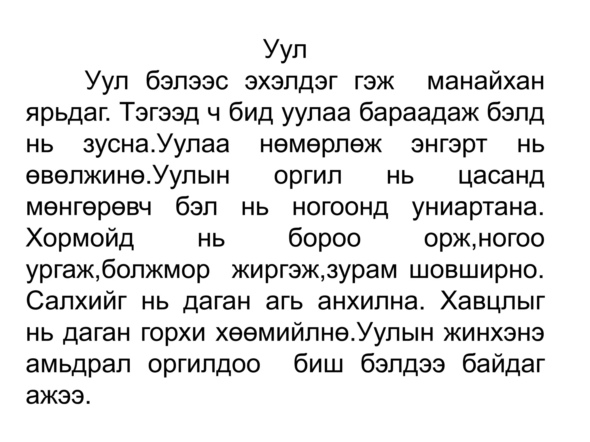 Уул
    Уул бэлээс эхэлдэг гэж манайхан
ярьдаг. Тэгээд ч бид уулаа бараадаж бэлд
нь зусна.Уулаа нөмөрлөж энгэрт нь
өвөлжинө.Уулын      оргил    нь   цасанд
мөнгөрөвч бэл нь ногоонд униартана.
Хормойд       нь      бороо     орж,ногоо
ургаж,болжмор жиргэж,зурам шовширно.
Салхийг нь даган агь анхилна. Хавцлыг
нь даган горхи хөөмийлнө.Уулын жинхэнэ
амьдрал оргилдоо биш бэлдээ байдаг
ажээ.
 