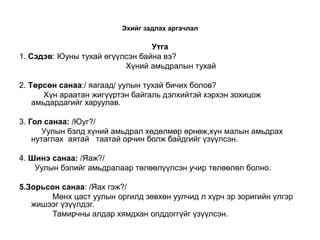Эхийг задлах аргачлал

                                 Утга
1. Сэдэв: Юуны тухай өгүүлсэн байна вэ?
                          Хүний амьдралын тухай

2. Төрсөн санаа:/ яагаад/ уулын тухай бичих болов?
       Хүн араатан жигүүртэн байгаль дэлхийтэй хэрхэн зохицож
    амьдардагийг харуулав.

3. Гол санаа: /Юуг?/
       Уулын бэлд хүний амьдрал хөдөлмөр өрнөж,хүн малын амьдрах
    нутаглах аятай таатай орчин болж байдгийг үзүүлсэн.

4. Шинэ санаа: /Яаж?/
    Уулын бэлийг амьдралаар төлөөлүүлсэн учир төлөөлөл болно.

5.Зорьсон санаа: /Яах гэж?/
        Мөнх цаст уулын оргилд зөвхөн уулчид л хүрч эр зоригийн үлгэр
   жишээг үзүүлдэг.
        Тамирчны алдар хямдхан олддоггүйг үзүүлсэн.
 
